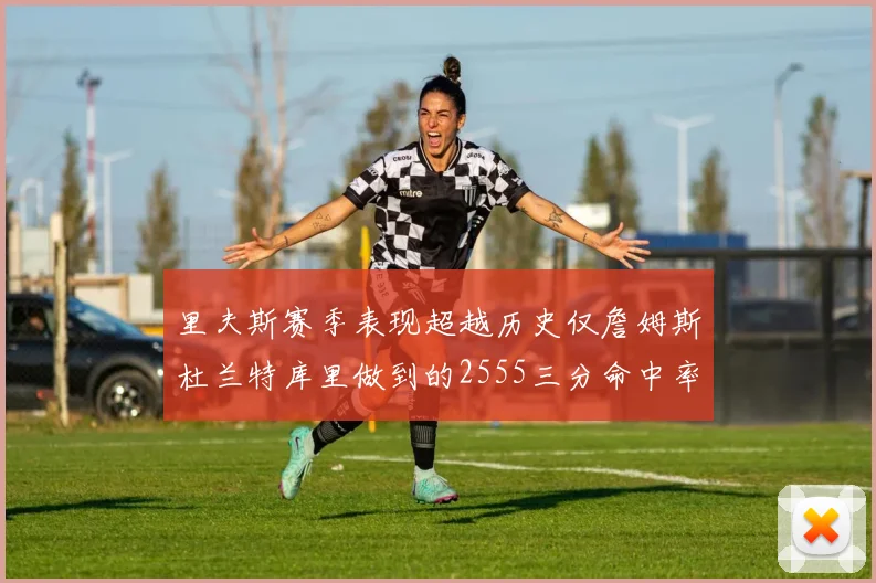 里夫斯赛季表现超越历史仅詹姆斯杜兰特库里做到的2555三分命中率50成就