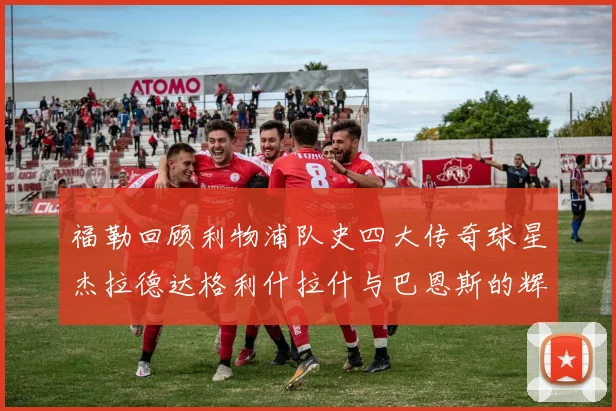 福勒回顾利物浦队史四大传奇球星杰拉德达格利什拉什与巴恩斯的辉煌成就