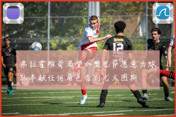 弗拉霍维奇渴望加盟巴萨愿意为球队奉献任何角色告别尤文图斯