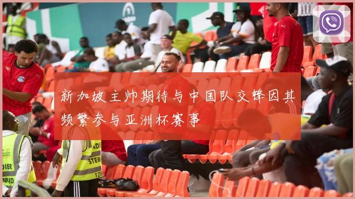 新加坡主帅期待与中国队交锋因其频繁参与亚洲杯赛事