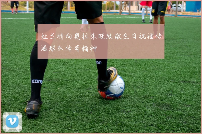 杜兰特向奥拉朱旺致敬生日祝福传递球队传奇精神