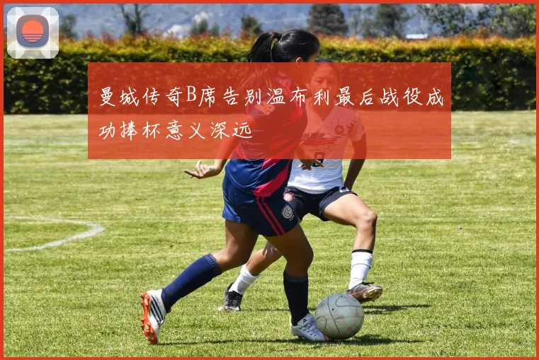 曼城传奇B席告别温布利最后战役成功捧杯意义深远