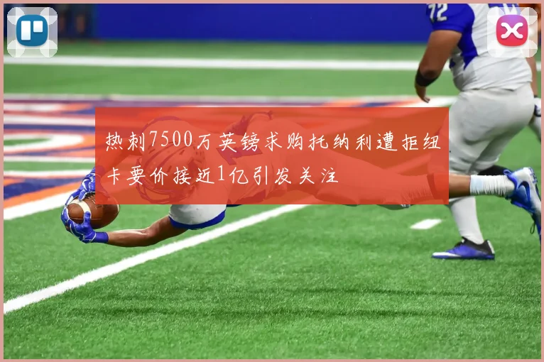 热刺7500万英镑求购托纳利遭拒纽卡要价接近1亿引发关注