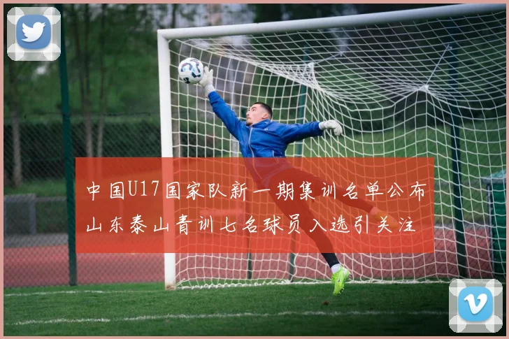 中国U17国家队新一期集训名单公布山东泰山青训七名球员入选引关注