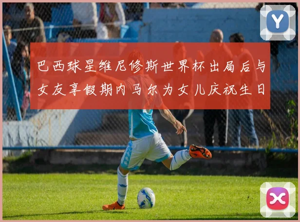 巴西球星维尼修斯世界杯出局后与女友享假期内马尔为女儿庆祝生日