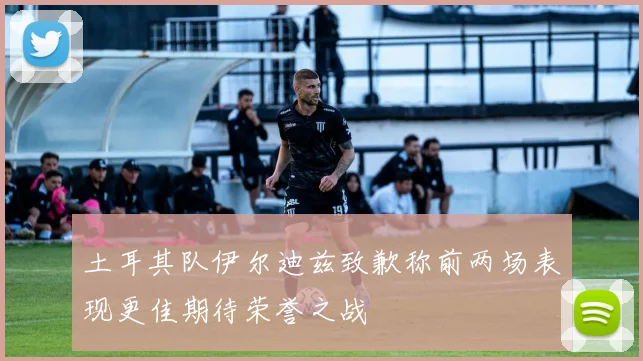 土耳其队伊尔迪兹致歉称前两场表现更佳期待荣誉之战