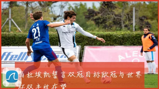 马杜埃凯誓言双冠目标欧冠与世界杯双丰收在望
