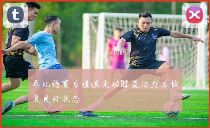 恩比德赛后谨慎走动膝盖治疗后恢复良好状态
