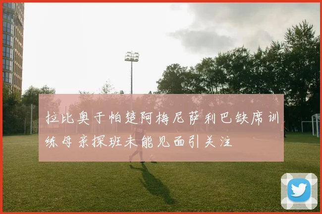 拉比奥于帕楚阿梅尼萨利巴缺席训练母亲探班未能见面引关注
