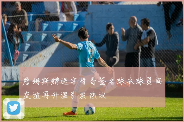 詹姆斯赠送字母哥签名球衣球员间友谊再升温引发热议