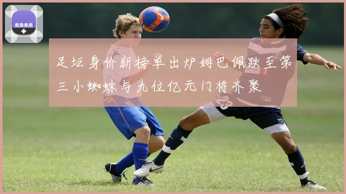 足坛身价新榜单出炉姆巴佩跌至第三小蜘蛛与九位亿元门将齐聚