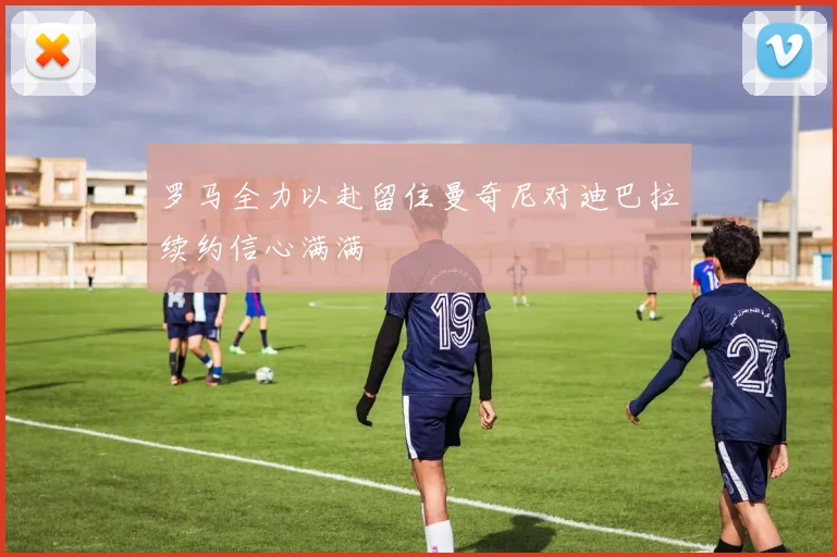 罗马全力以赴留住曼奇尼对迪巴拉续约信心满满